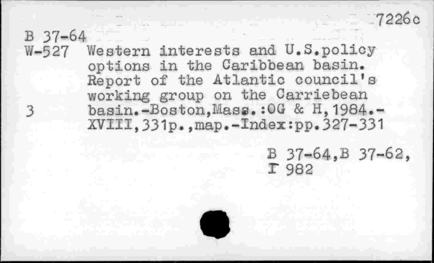 ﻿7226c
B 37-64
W-527 Western interests and U.S.policy options in the Caribbean basin. Report of the Atlantic council’s working group on the Carriebean
3 basin.-Boston,Mass.:0G & H,1984.~ XVIII,331p.,map.-Index:pp.327-331
B 37-64,B 37-62, r 982